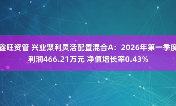 鑫旺资管 兴业聚利灵活配置混合A：2026年第一季度利润466.21万元 净值增长率0.43%