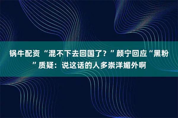 锅牛配资 “混不下去回国了？”颜宁回应“黑粉”质疑：说这话的人多崇洋媚外啊